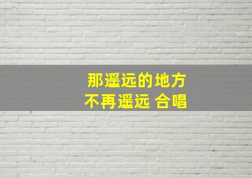 那遥远的地方不再遥远 合唱